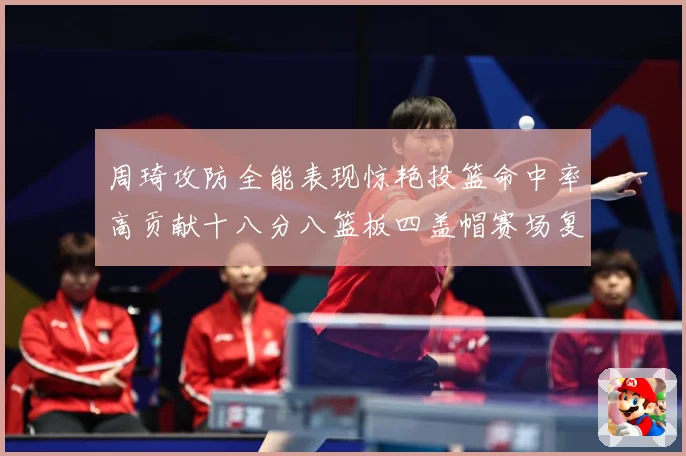 周琦攻防全能表现惊艳投篮命中率高贡献十八分八篮板四盖帽赛场复盘-深度解析