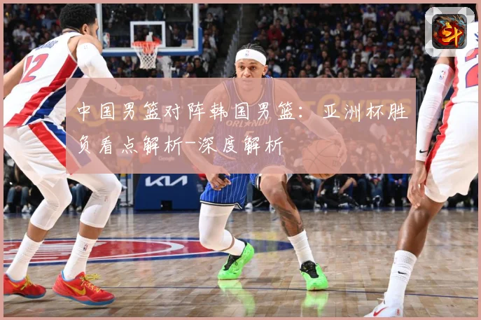 中国男篮对阵韩国男篮：亚洲杯胜负看点解析-深度解析