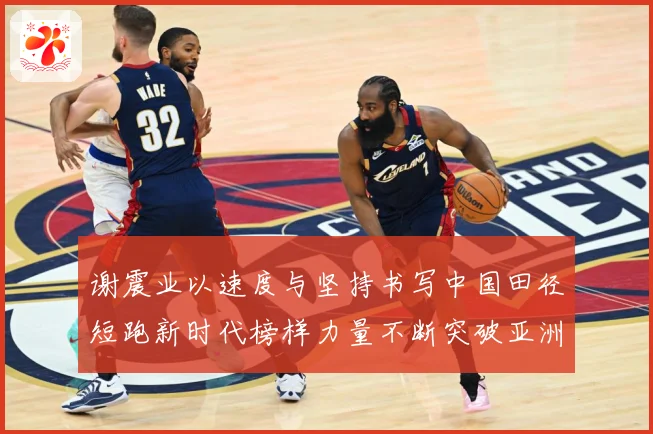谢震业以速度与坚持书写中国田径短跑新时代榜样力量不断突破亚洲纪录解析-深度解析