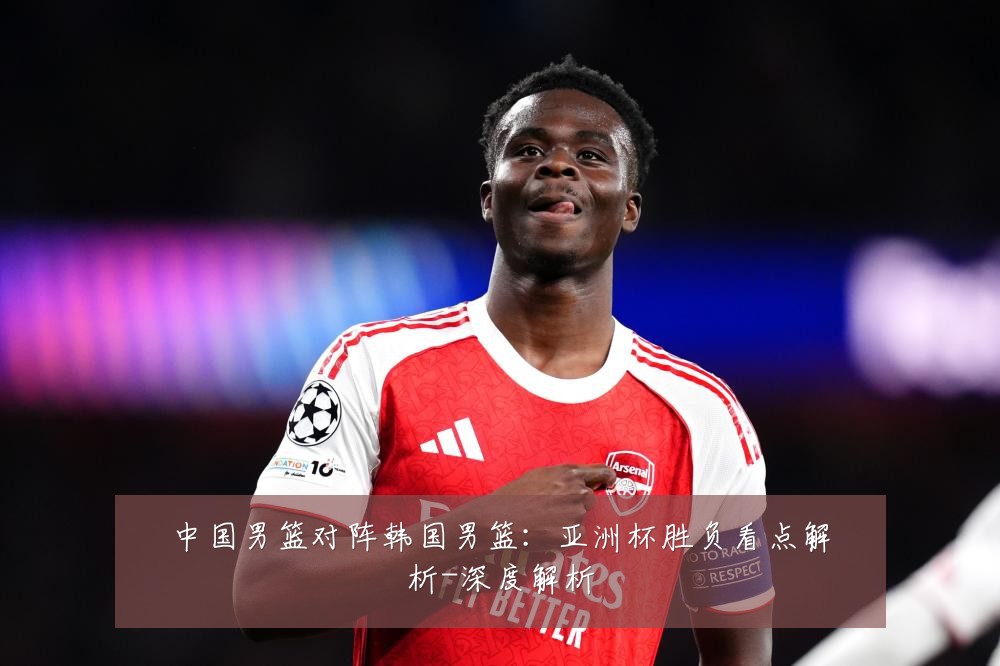 中国男篮对阵韩国男篮：亚洲杯胜负看点解析-深度解析