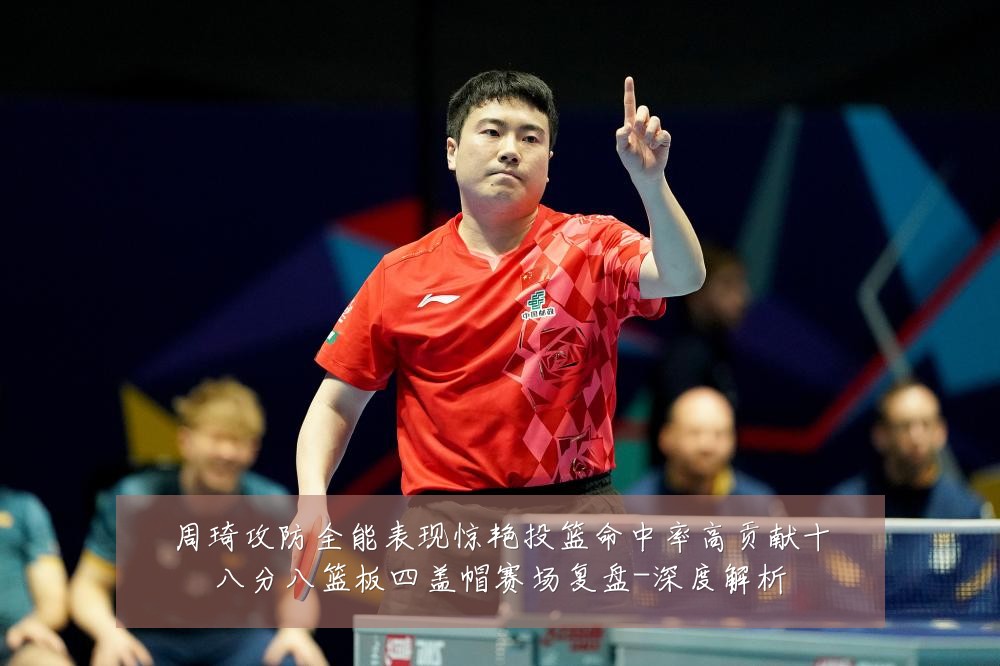周琦攻防全能表现惊艳投篮命中率高贡献十八分八篮板四盖帽赛场复盘-深度解析